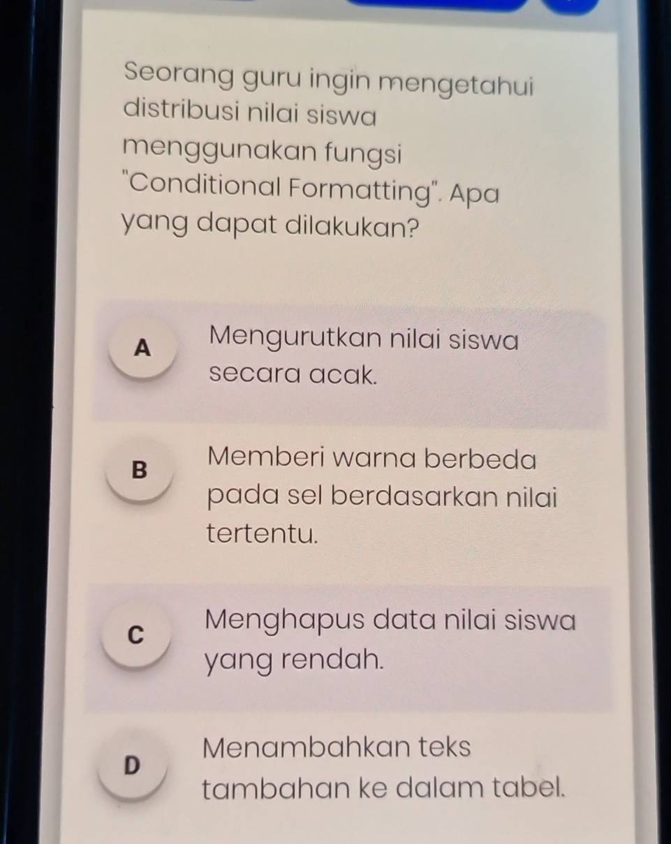 Seorang guru ingin mengetahui
distribusi nilai siswa
menggunakan fungsi
"Conditional Formatting". Apa
yang dapat dilakukan?
A Mengurutkan nilai siswa
secara acak.
B Memberi warna berbeda
pada sel berdasarkan nilai
tertentu.
C Menghapus data nilai siswa
yang rendah.
Menambahkan teks
D
tambahan ke dalam tabel.