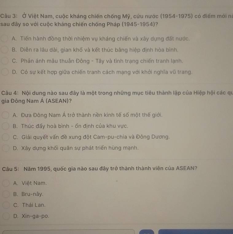 Ở Việt Nam, cuộc kháng chiến chống Mỹ, cứu nước (1954-1975) có điểm mới na
sau đây so với cuộc kháng chiến chống Pháp (1945-1954)?
A. Tiến hành đồng thời nhiệm vụ kháng chiến và xây dựng đất nước.
B. Diễn ra lâu dài, gian khố và kết thúc bằng hiệp định hòa bình.
C. Phản ánh mâu thuẫn Đông - Tây và tình trạng chiến tranh lạnh.
D. Có sự kết hợp giữa chiến tranh cách mạng với khởi nghĩa vũ trang.
Câu 4: Nội dung nào sau đây là một trong những mục tiêu thành lập của Hiệp hội các qu
gia Đông Nam Á (ASEAN)?
A. Đưa Đông Nam Á trở thành nền kinh tế số một thế giới.
B. Thúc đẩy hoà bình - ổn định của khu vực.
C. Giải quyết vấn đề xung đột Cam-pu-chia và Đông Dương.
D. Xây dựng khối quân sự phát triển hùng mạnh.
Câu 5: Năm 1995, quốc gia nào sau đây trở thành thành viên của ASEAN?
A. Việt Nam.
B. Bru-nây.
C. Thái Lan.
D. Xin-ga-po.