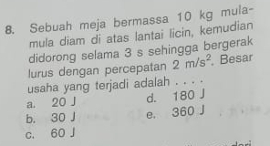 Sebuah meja bermassa 10 kg mula-
mula diam di atas lantai licin, kemudian
didorong selama 3 s sehingga bergerak
lurus dengan percepatan 2m/s^2 Besar
usaha yang terjadi adalah . . . .
a. 20 J d. 180 J
b. 30 J e. 360 J
c. 60 J