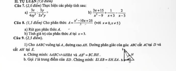 Il Tự LUẠN (7,0 điểm) 
Câu 7. (2,0 điểm) Thực hiện các phép tính sau: 
a)  3x/4xy^2 : 3y/2x^2y =  (3x+15)/x^2-9 + 1/x+3 - 2/x-3 
b) 
Câu 8. (1,5 điểm) Cho phân thức A= (x^2-10x+25)/3  (với x!= 0,x!= 5)
a) Rút gọn phân thức A. 
b) Tính giá trị của phân thức A tại x=3. 
Câu 9. (2,5 điểm). 
1) Cho △ ABC 2 vuông tạiA, đường cao AH. Đường phân giác của góc ABC cắt AC tại D và 
cất AH tại E. 
a. Chứng minh: △ ABC u △ HBA và AB^2=BC.BH. 
b. Gọi / là trung điểm của ED. Chứng minh: EI.EB=EH.EA.N