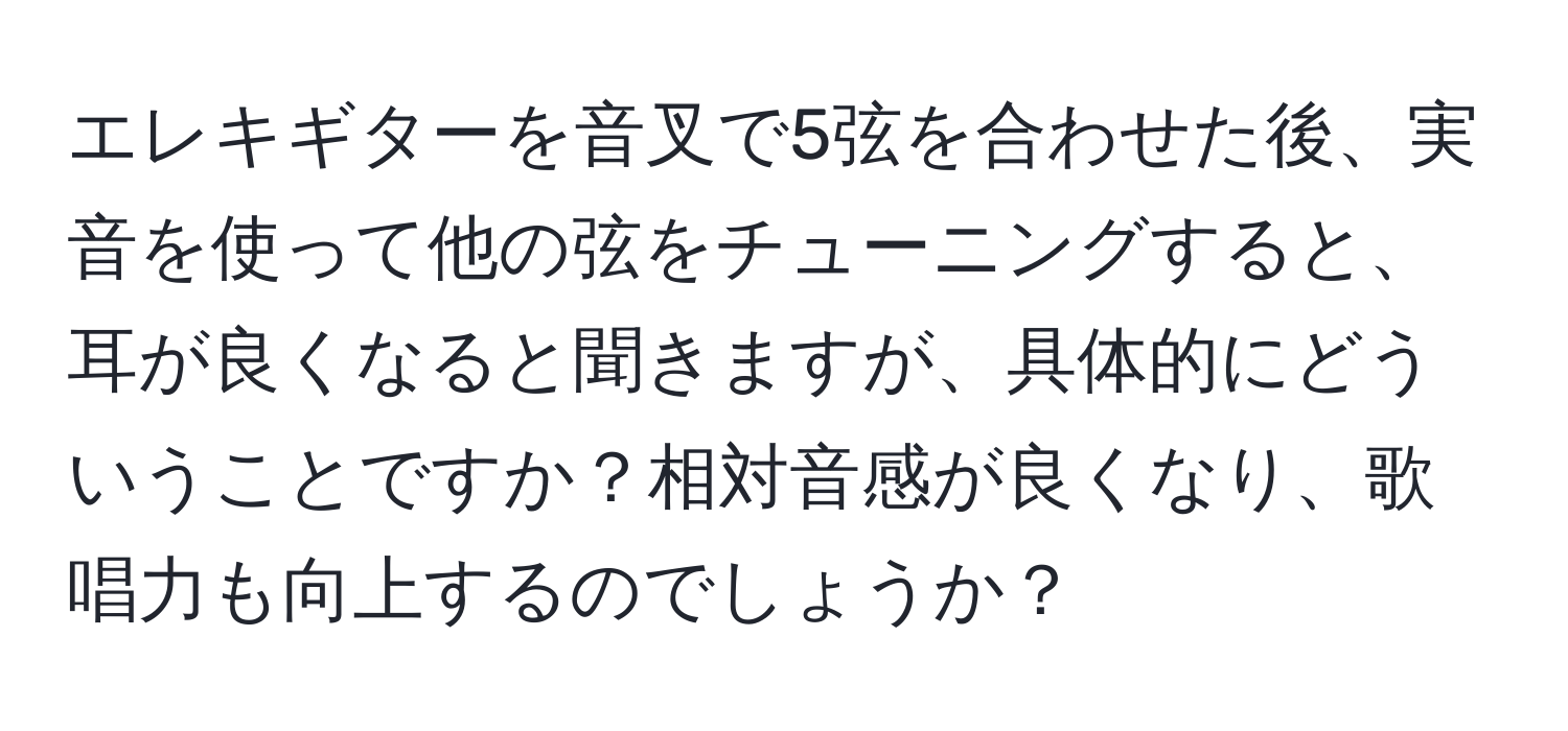 エレキギターを音叉で5弦を合わせた後、実音を使って他の弦をチューニングすると、耳が良くなると聞きますが、具体的にどういうことですか？相対音感が良くなり、歌唱力も向上するのでしょうか？