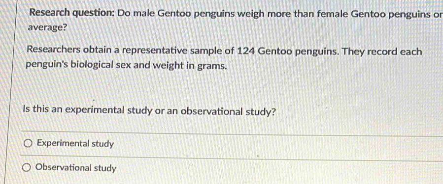 Research question: Do male Gentoo penguins weigh more than female Gentoo penguins or
average?
Researchers obtain a representative sample of 124 Gentoo penguins. They record each
penguin's biological sex and weight in grams.
Is this an experimental study or an observational study?
Experimental study
Observational study