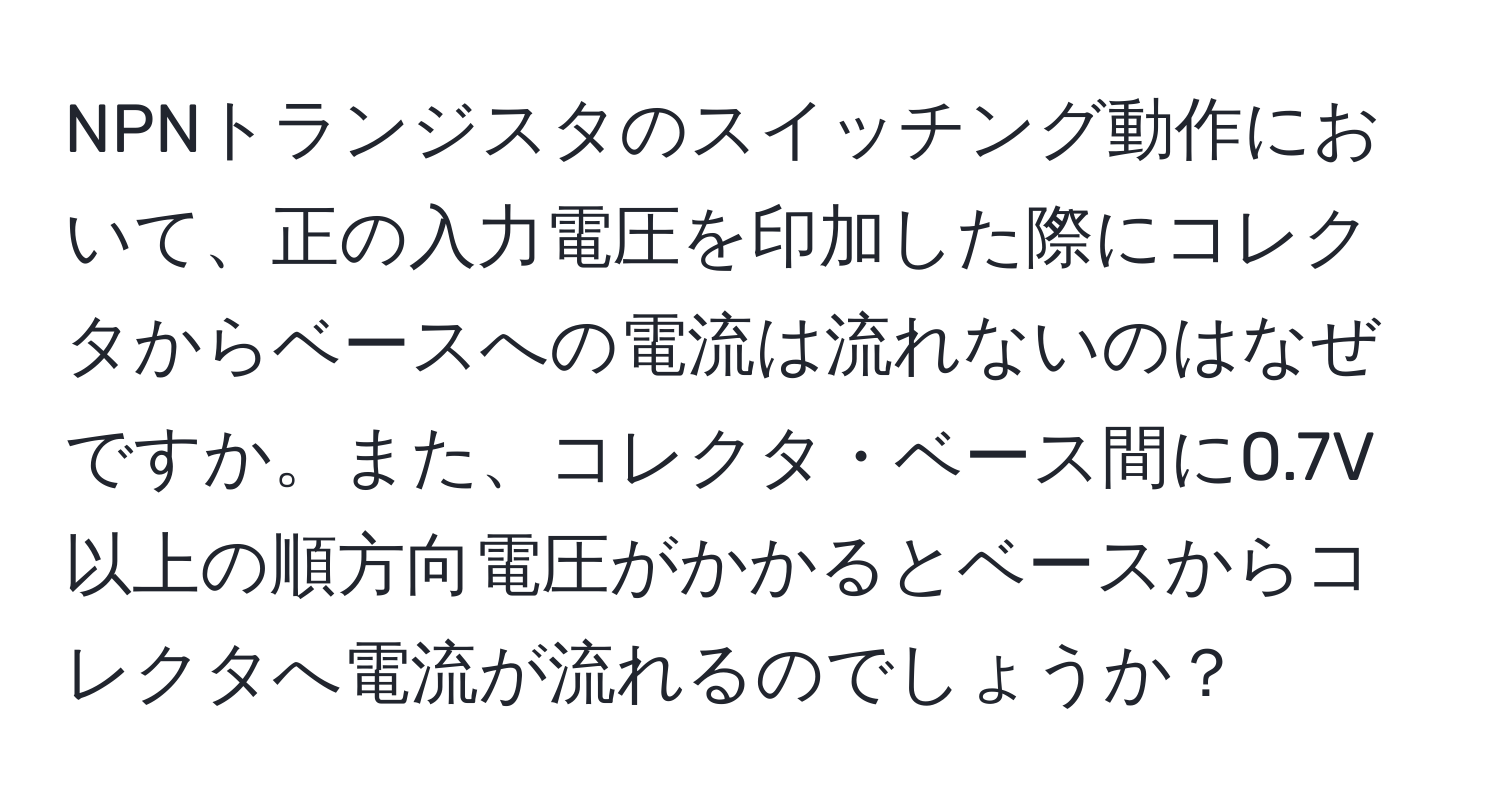 NPNトランジスタのスイッチング動作において、正の入力電圧を印加した際にコレクタからベースへの電流は流れないのはなぜですか。また、コレクタ・ベース間に0.7V以上の順方向電圧がかかるとベースからコレクタへ電流が流れるのでしょうか？