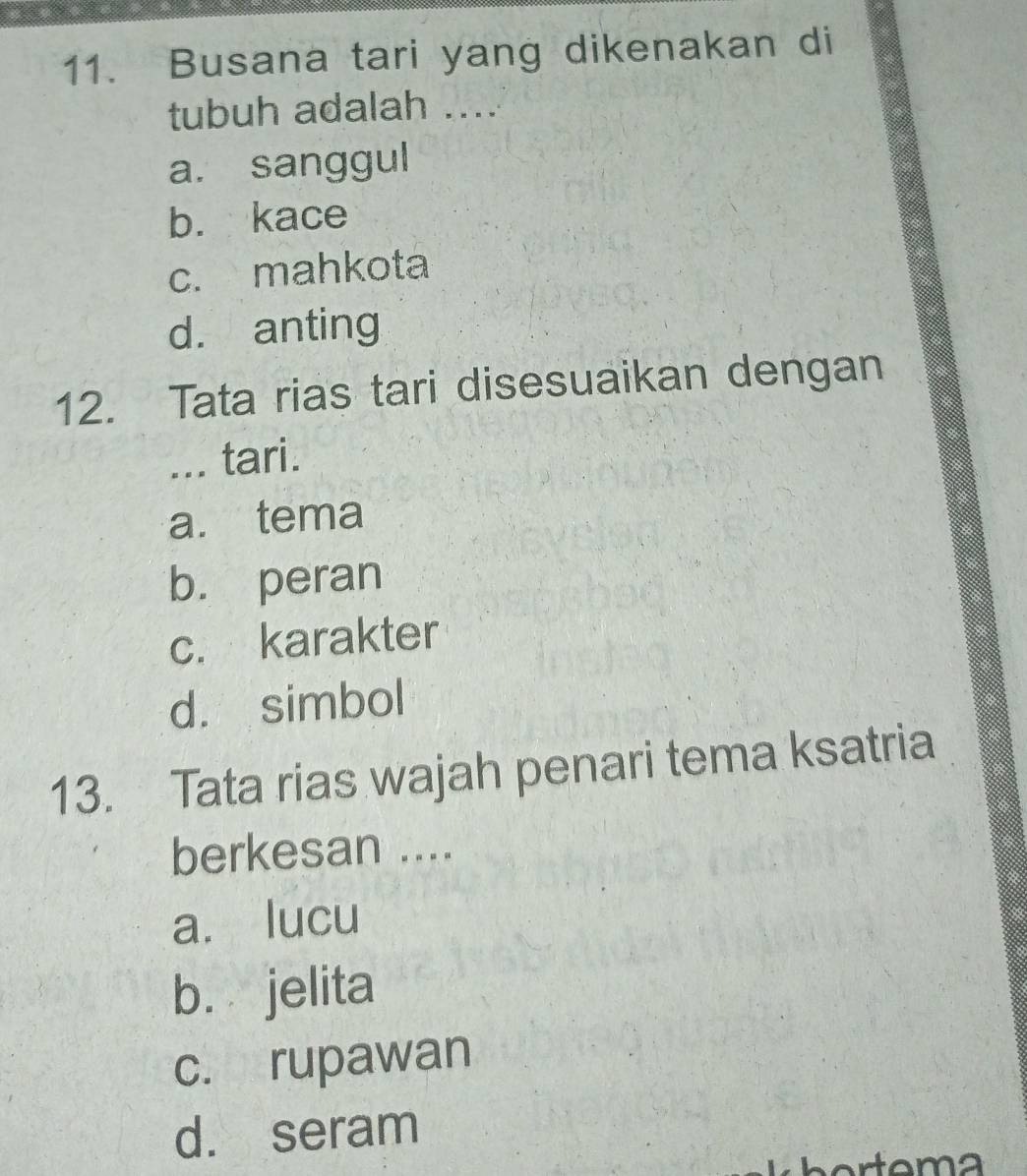 Busana tari yang dikenakan di
tubuh adalah ....
a. sanggul
b. kace
c. mahkota
d. anting
12. Tata rias tari disesuaikan dengan
... tari.
a. tema
b. peran
c. karakter
d. simbol
13. Tata rias wajah penari tema ksatria
berkesan ....
a. lucu
bù jelita
c. rupawan
d. seram