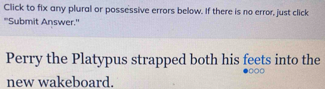 Click to fix any plural or possessive errors below. If there is no error, just click 
''Submit Answer.'' 
Perry the Platypus strapped both his feets into the 
new wakeboard.