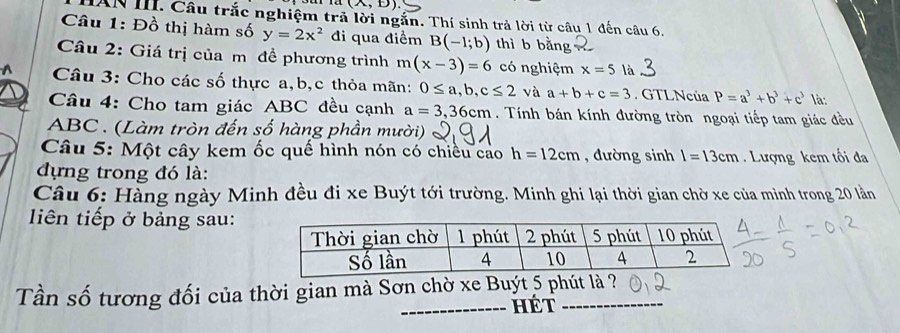 (A,B)
HAN III. Câu trắc nghiệm trả lời ngắn. Thí sinh trả lời từ câu 1 đến câu 6, 
Câu 1: Đồ thị hàm số y=2x^2 đi qua điểm B(-1;b) thì b bằng 
Câu 2: Giá trị của m đề phương trình m(x-3)=6 có nghiệm x=5 là 
Câu 3: Cho các số thực a, b, c thỏa mãn: 0≤ a, b, c≤ 2 và a+b+c=3. GTLNcủa P=a^3+b^3+c^3 là: 
Câu 4: Cho tam giác ABC đều cạnh a=3, 36cm. Tính bán kính đường tròn ngoại tiếp tam giác đều
ABC. (Làm tròn đến số hàng phần mười) 
Câu 5: Một cây kem ốc quế hình nón có chiều cao h=12cm , đường sinh l=13cm Lượng kem tối đa 
đựng trong đó là: 
Câu 6: Hàng ngày Minh đều đi xe Buýt tới trường. Minh ghi lại thời gian chờ xe của mình trong 20 lần 
iên tiếp ở bảng sau: 
Tần số tương đối của thời gian mà Sơn chờ xe Buýt 5 phút là ? 
_HÉt