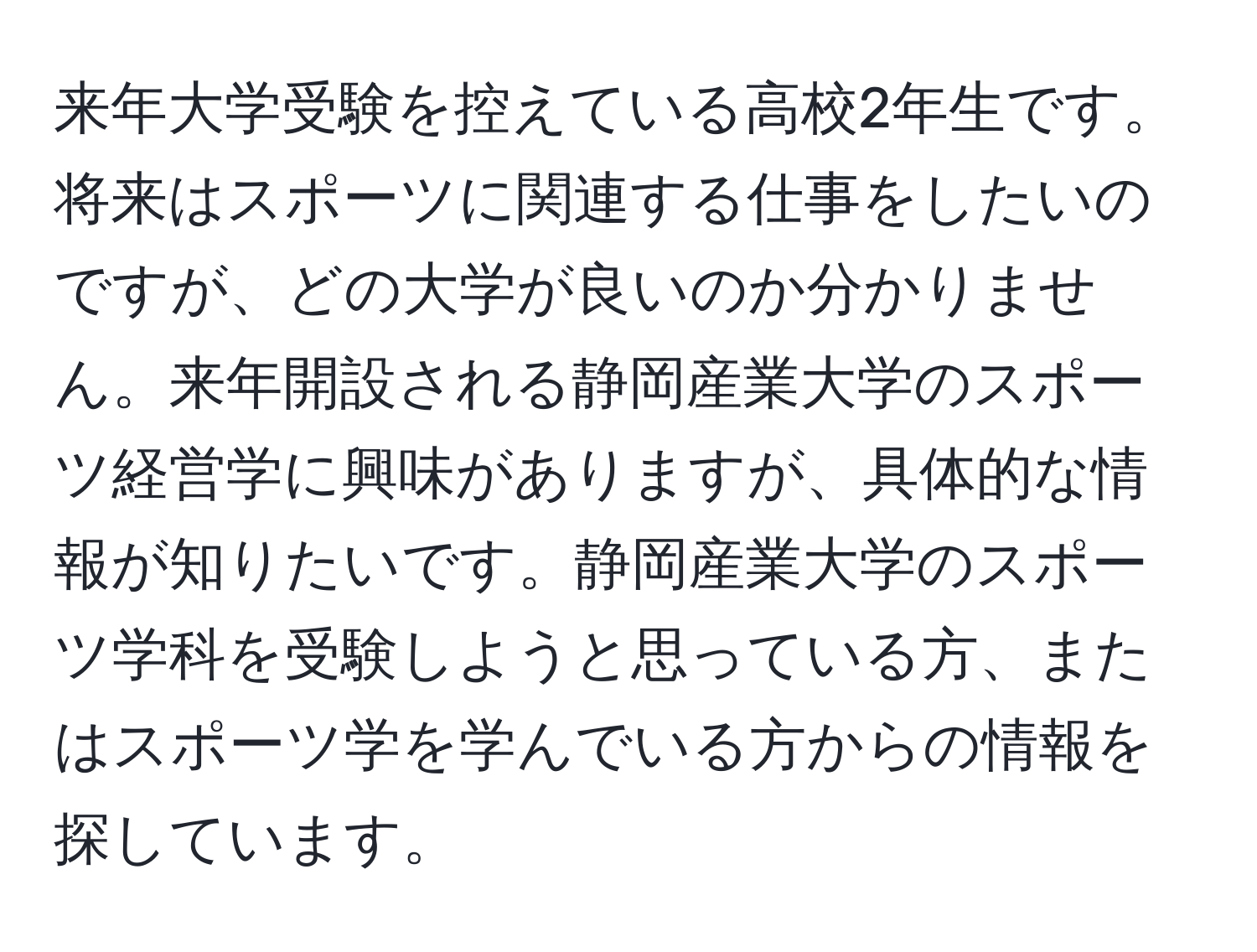 来年大学受験を控えている高校2年生です。将来はスポーツに関連する仕事をしたいのですが、どの大学が良いのか分かりません。来年開設される静岡産業大学のスポーツ経営学に興味がありますが、具体的な情報が知りたいです。静岡産業大学のスポーツ学科を受験しようと思っている方、またはスポーツ学を学んでいる方からの情報を探しています。