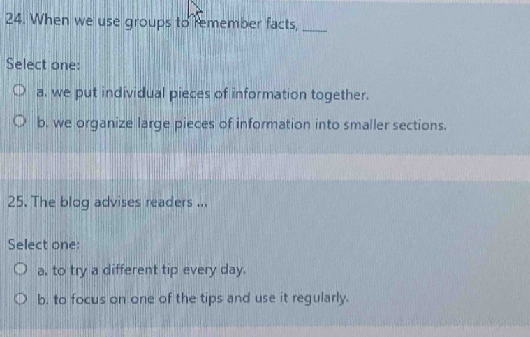 When we use groups to remember facts,_
Select one:
a. we put individual pieces of information together.
b. we organize large pieces of information into smaller sections.
25. The blog advises readers ...
Select one:
a. to try a different tip every day.
b. to focus on one of the tips and use it regularly.