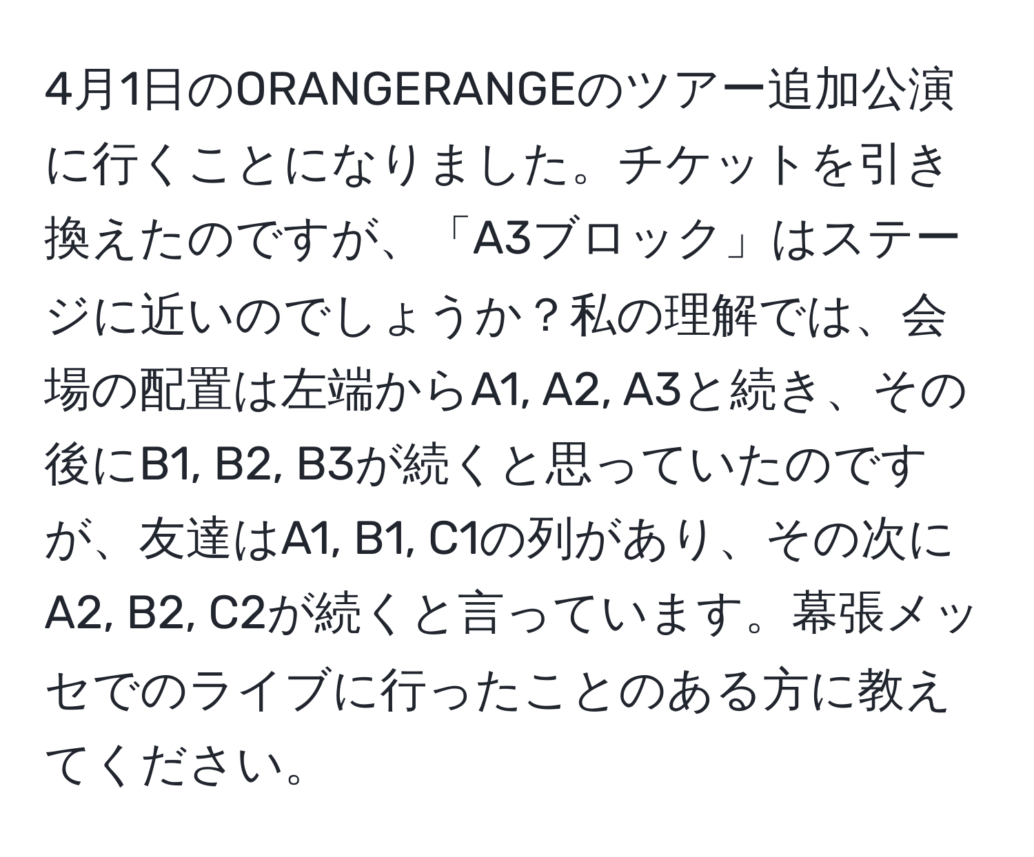 4月1日のORANGERANGEのツアー追加公演に行くことになりました。チケットを引き換えたのですが、「A3ブロック」はステージに近いのでしょうか？私の理解では、会場の配置は左端からA1, A2, A3と続き、その後にB1, B2, B3が続くと思っていたのですが、友達はA1, B1, C1の列があり、その次にA2, B2, C2が続くと言っています。幕張メッセでのライブに行ったことのある方に教えてください。