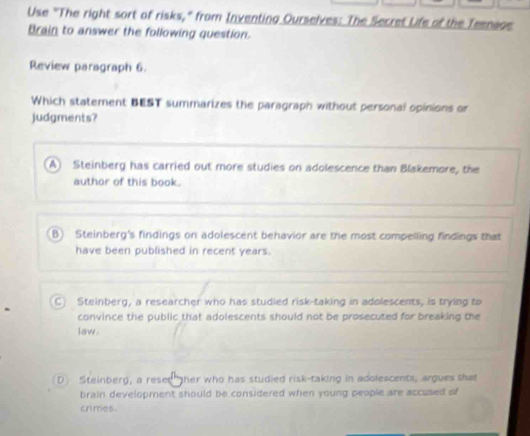 Use "The right sort of risks," from Inventing Ourselves: The Secret Life of the Teenage
Brain to answer the following question.
Review paragraph 6.
Which statement BEST summarizes the paragraph without personal opinions or
judgments?
A) Steinberg has carried out more studies on adolescence than Blakemore, the
author of this book.
B) Steinberg's findings on adolescent behavior are the most compelling findings that
have been published in recent years.
C) Steinberg, a researcher who has studied risk-taking in adolescents, is trying to
convince the public that adolescents should not be prosecuted for breaking the
law.
D Steinberg, a reses her who has studied risk-taking in adolescents, argues that
brain development should be considered when young people are accused of
crimes .