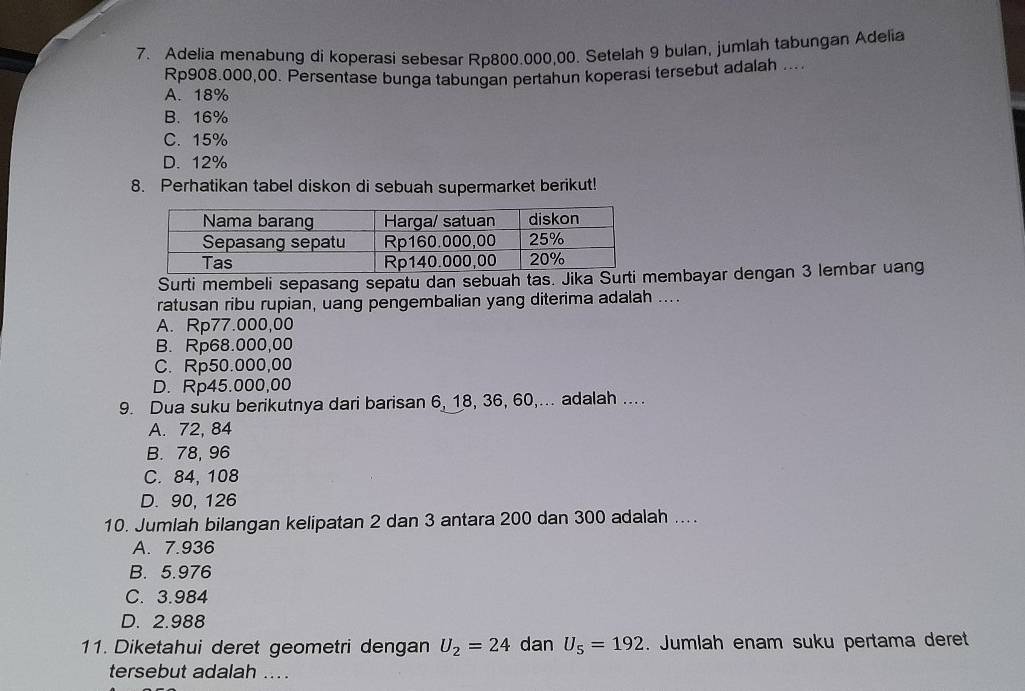 Adelia menabung di koperasi sebesar Rp800.000,00. Setelah 9 bulan, jumlah tabungan Adelia
Rp908.000,00. Persentase bunga tabungan pertahun koperasi tersebut adalah ....
A. 18%
B. 16%
C. 15%
D. 12%
8. Perhatikan tabel diskon di sebuah supermarket berikut!
Surti membeli sepasang sepatu dan sebuah tas. Jika Surti membayar dengan 3 lembar uang
ratusan ribu rupian, uang pengembalian yang diterima adalah ....
A. Rp77.000,00
B. Rp68.000,00
C. Rp50.000,00
D. Rp45.000,00
9. Dua suku berikutnya dari barisan 6, 18, 36, 60,... adalah ....
A. 72, 84
B. 78, 96
C. 84, 108
D. 90, 126
10. Jumlah bilangan kelipatan 2 dan 3 antara 200 dan 300 adalah ....
A. 7.936
B. 5.976
C. 3.984
D. 2.988
11. Diketahui deret geometri dengan U_2=24 dan U_5=192. Jumlah enam suku pertama deret
tersebut adalah ....