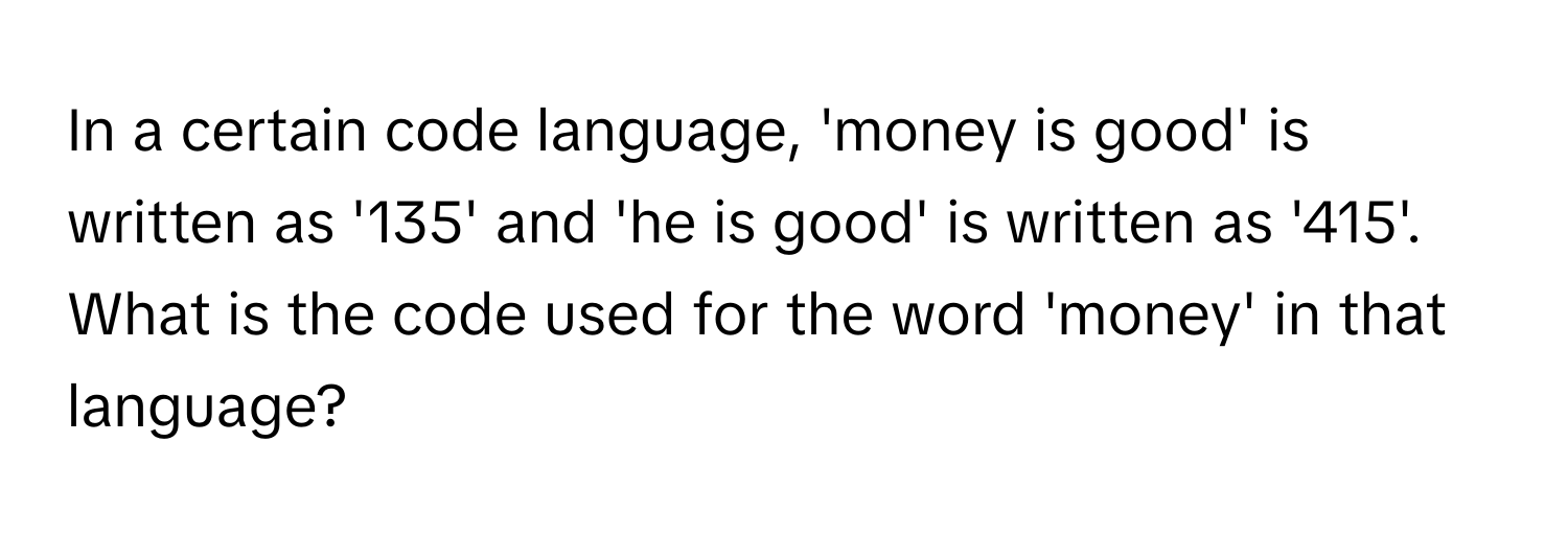 In a certain code language, 'money is good' is written as '135' and 'he is good' is written as '415'. What is the code used for the word 'money' in that language?