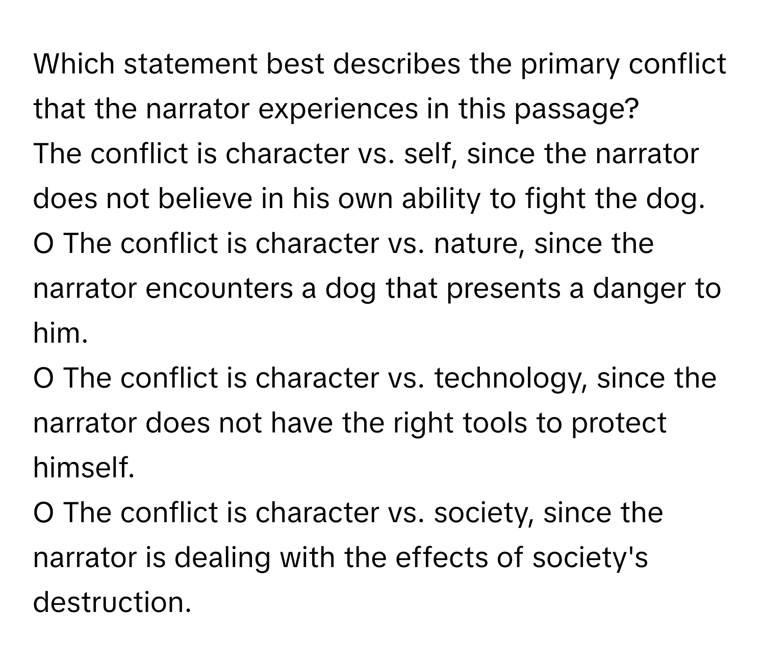 Which statement best describes the primary conflict that the narrator experiences in this passage? 
The conflict is character vs. self, since the narrator does not believe in his own ability to fight the dog.
O The conflict is character vs. nature, since the narrator encounters a dog that presents a danger to him.
O The conflict is character vs. technology, since the narrator does not have the right tools to protect himself.
O The conflict is character vs. society, since the narrator is dealing with the effects of society's destruction.