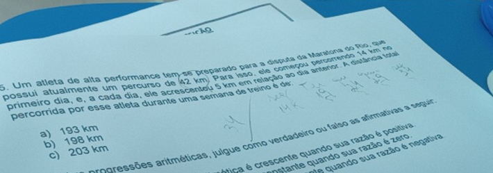 Um atleta de aíta performançe tem-se preparado para a disputa da Maratona do Rio, que
possui atualmente um percurso de 42 km. Para isso, ele começou percorrendo 14 km no
primeiro dia, e, a cada dia, ele acrescenteu 5 km em releção ao dia anterior. A distância fota
percorrida por esse atleta durante uma semana de treino é de:
a) 193 km
e ssões aritméticas, julgue como verdadeiro ou falso as afimativas a seguia
b) 198 km
ótica é crescente quando sua razão é positiva
c) 203 km
e quando sua razão é negativa
Ostante quando sua razão é zero,