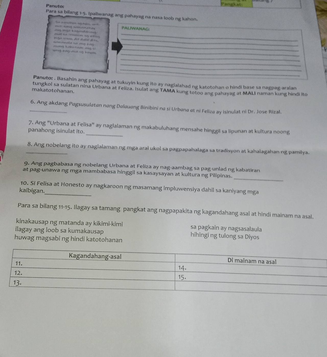 Panuto:
Pangkats
Para sa bilang 1-5. Ipaliwanag ang pahayag na nasa loob ng kahon.
Sun meothan rgaes sach
onit  ndng nrantey PALIWANAG:
asg inge tegendating 
aset ne irmawm ag arting
poge anse. At dabal dits,_
_
Siwawala no ang bág_
_
aong Lake taon ang si
_
yang nag-dsn ng bayau.
_
_
_
Panuto: . Basahin ang pahayag at tukuyin kung ito ay nagialahad ng katotohan o hindi base sa nagpag-aralan
tungkol sa sulatan nina Urbana at Feliza. Isulat ang TAMA kung totoo ang pahayag at MALI naman kung hindi ito
makatotohanan.
_6. Ang akdang Pagsusulatan nang Dalauang Binibini na si Urbana at ni Feliza ay isinulat ni Dr. Jose Rizal.
_
7. Ang "Urbana at Felisa" ay naglalaman ng makabuluhang mensahe hinggil sa lipunan at kultura noong
panahong isinulat ito.
_8. Ang nobelang ito ay naglalaman ng mga aral ukol sa pagpapahalaga sa tradisyon at kahalagahan ng pamilya.
9. Ang pagbabasa ng nobelang Urbana at Feliza ay nag-aambag sa pag-unlad ng kabatiran
_
at pag-unawa ng mga mambabasa hinggil sa kasaysayan at kultura ng Pilipinas.
10. Si Felisa at Honesto ay nagkaroon ng masamang impluwensiya dahil sa kaniyang mga
kaibigan.
Para sa bilang 11-15. Ilagay sa tamang pangkat ang nagpapakita ng kagandahang asal at hindi mainam na asal.
kinakausap ng matanda ay kikimi-kimi sa pagkain ay nagsasalaula
ilagay ang loob sa kumakausap hihingi ng tulong sa Diyos
huwag magsabi ng hindi katotohanan