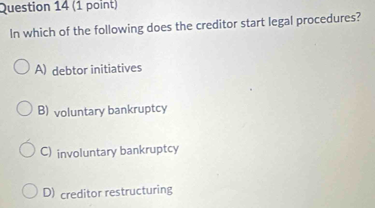 In which of the following does the creditor start legal procedures?
A) debtor initiatives
B) voluntary bankruptcy
C) involuntary bankruptcy
D) creditor restructuring