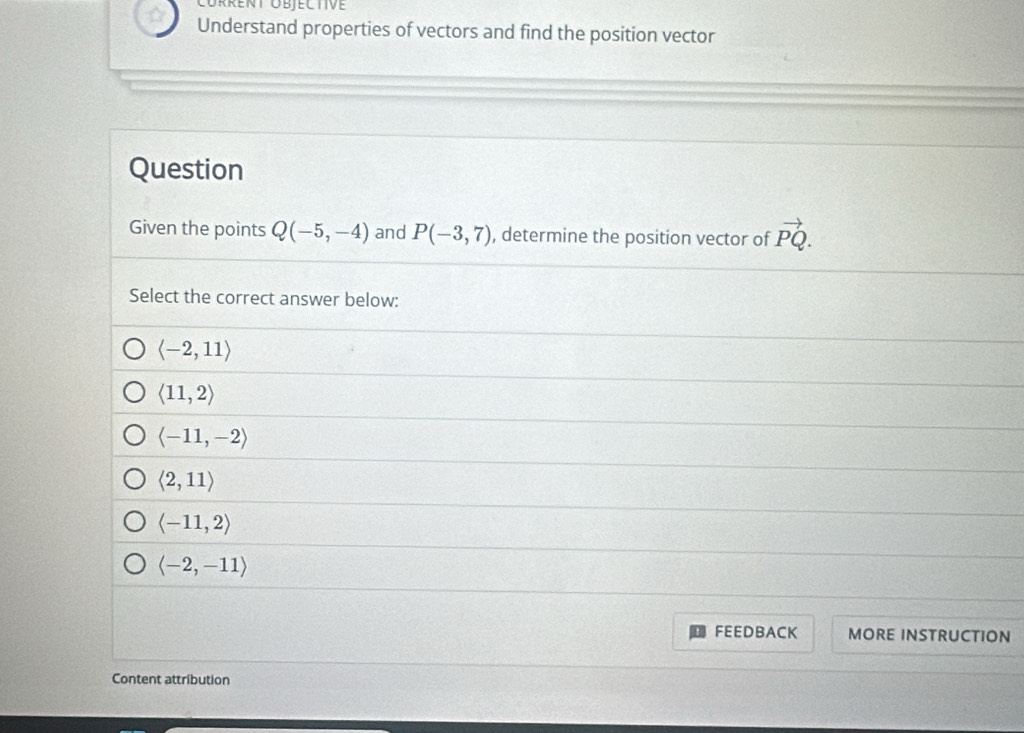 Corrent Objective
Understand properties of vectors and find the position vector
Question
Given the points Q(-5,-4) and P(-3,7) , determine the position vector of vector PQ. 
Select the correct answer below:
langle -2,11rangle
langle 11,2rangle
langle -11,-2rangle
langle 2,11rangle
langle -11,2rangle
langle -2,-11rangle
FEEDBACK MORE INSTRUCTION
Content attribution