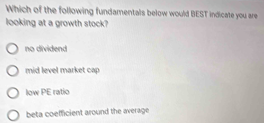 Which of the following fundamentals below would BEST indicate you are
looking at a growth stock?
no dividend
mid level market cap
low PE ratio
beta coefficient around the average