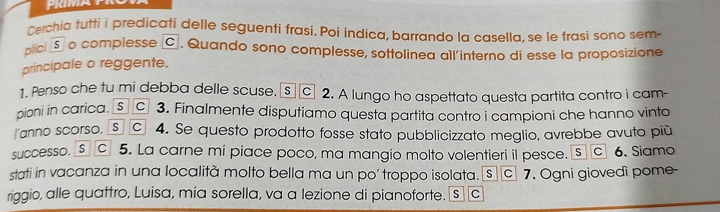 Cerchia tutti i predicati delle seguenti frasi. Poi indica, barrando la casella, se le frasi sono sem- 
plici § o complesse ©. Quando sono complesse, sottolinea all'interno di esse la proposizione 
principale o reggente. 
1. Penso che tu mi debba delle scuse. S c 2. A lungo ho aspettato questa partita contro i cam- 
pioni in carica. S c 3. Finalmente disputiamo questa partita contro i campioni che hanno vinto 
anno scorso. s c 4. Se questo prodotto fosse stato pubblicizzato meglio, avrebbe avuto più 
successo. Sc 5. La carne mi piace poco, ma mangio molto volentieri il pesce. S C 6. Siamo 
stati in vacanza in una località molto bella ma un po’ troppo isolata.[s c] 7. Ogni giovedì pome- 
riggio, alle quattro, Luisa, mia sorella, va a lezione di pianoforte. s] 〖c