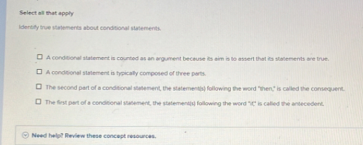 Select all that apply
Identify true statements about conditional statements.
A conditional statement is counted as an argument because its aim is to assert that its statements are true.
A conditional statement is typically composed of three parts.
The second part of a conditional statement, the statement(s) following the word "then," is called the consequent.
The first part of a conditional statement, the statement(s) following the word "it," is called the antecedent.
Need help? Review these concept resources.