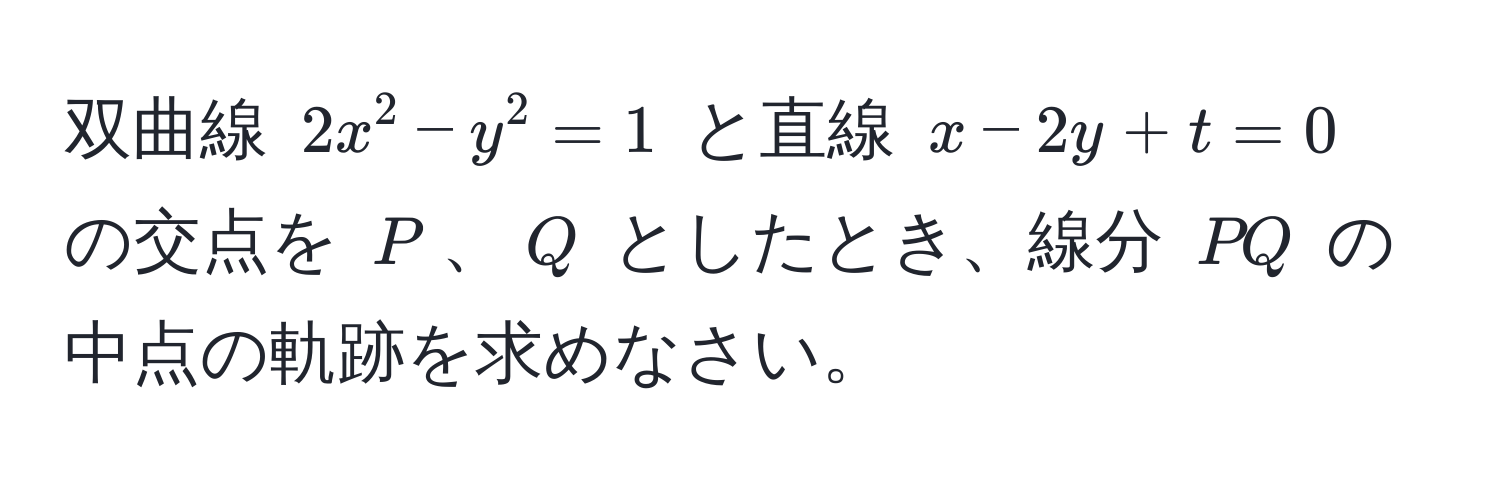 双曲線 $2x^2 - y^2 = 1$ と直線 $x - 2y + t = 0$ の交点を $P$、$Q$ としたとき、線分 $PQ$ の中点の軌跡を求めなさい。