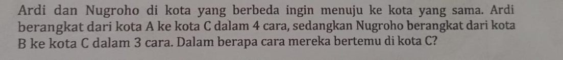 Ardi dan Nugroho di kota yang berbeda ingin menuju ke kota yang sama. Ardi 
berangkat dari kota A ke kota C dalam 4 cara, sedangkan Nugroho berangkat dari kota 
B ke kota C dalam 3 cara. Dalam berapa cara mereka bertemu di kota C?