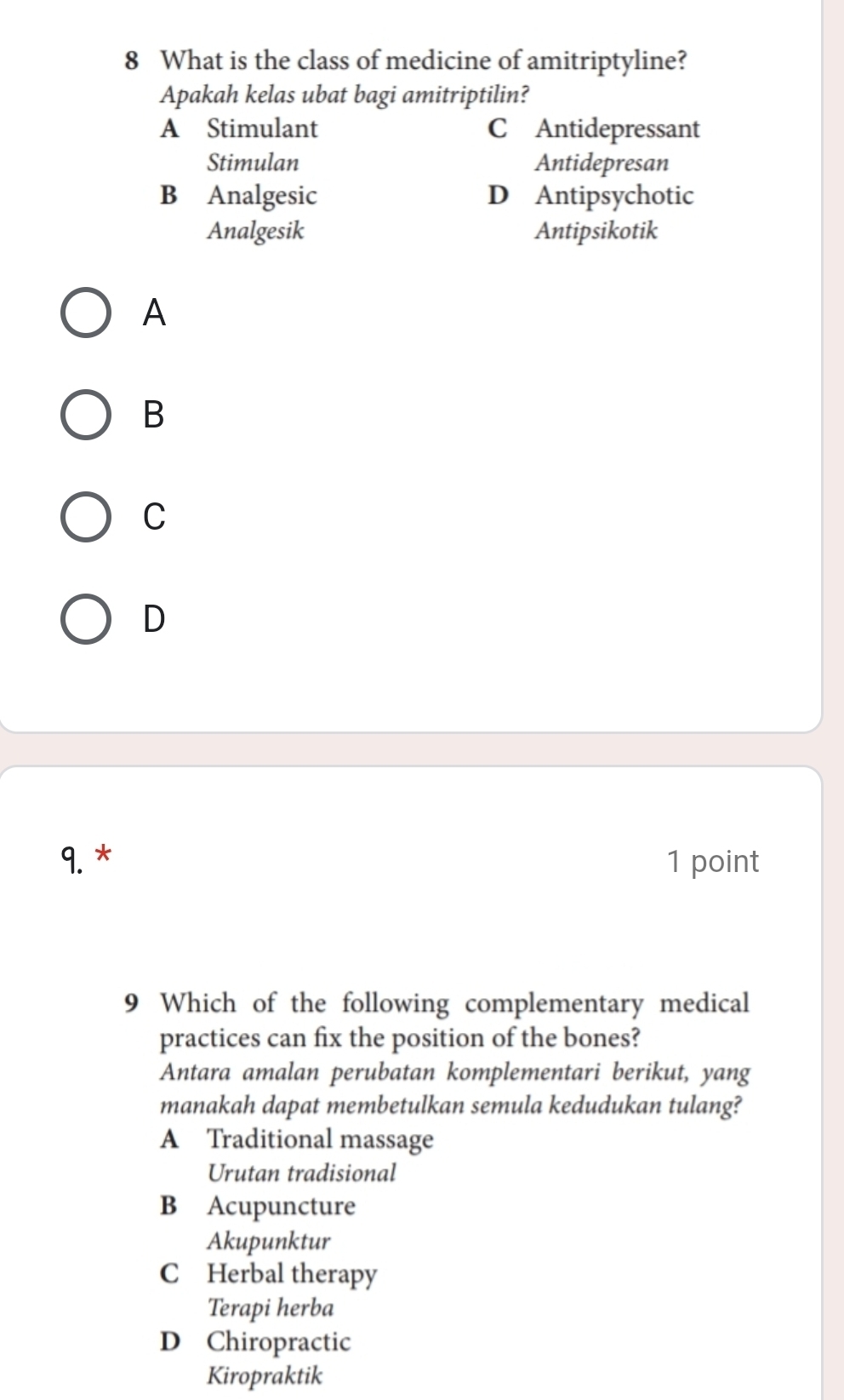 What is the class of medicine of amitriptyline?
Apakah kelas ubat bagi amitriptilin?
A Stimulant C Antidepressant
Stimulan Antidepresan
B Analgesic D Antipsychotic
Analgesik Antipsikotik
A
B
C
D
9. * 1 point
9 Which of the following complementary medical
practices can fix the position of the bones?
Antara amalan perubatan komplementari berikut, yang
manakah dapat membetulkan semula kedudukan tulang?
A Traditional massage
Urutan tradisional
B Acupuncture
Akupunktur
C Herbal therapy
Terapi herba
D Chiropractic
Kiropraktik