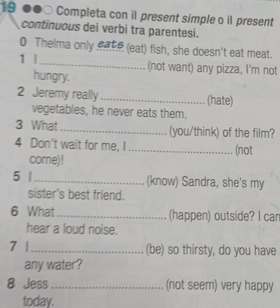 Completa con il present simple o il present 
continuous dei verbi tra parentesi. 
0 Thelma only eate (eat) fish, she doesn't eat meat. 
1 l_ (not want) any pizza, I'm not 
hungry. 
2 Jeremy really_ (hate) 
vegetables, he never eats them. 
3 What_ (you/think) of the film? 
4 Don't wait for me, I_ 
(not 
come)! 
5 |_ (know) Sandra, she's my 
sister's best friend. 
6 What_ (happen) outside? I can 
hear a loud noise. 
7 |_ (be) so thirsty, do you have 
any water? 
8 Jess_ (not seem) very happy 
today.