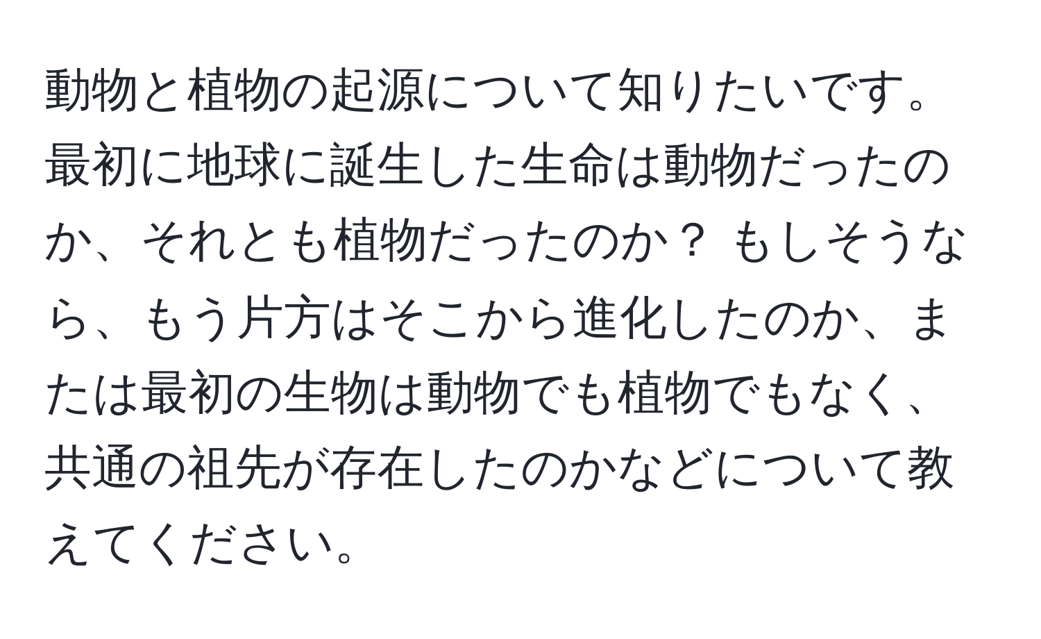 動物と植物の起源について知りたいです。最初に地球に誕生した生命は動物だったのか、それとも植物だったのか？ もしそうなら、もう片方はそこから進化したのか、または最初の生物は動物でも植物でもなく、共通の祖先が存在したのかなどについて教えてください。