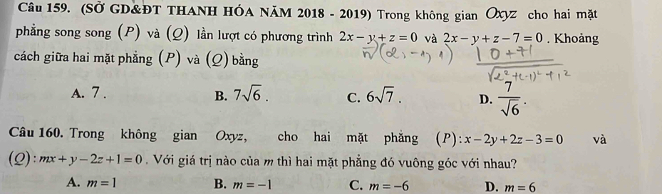 (SỞ GD&ĐT THANH HÓA NăM 2018 - 2019) Trong không gian Ōxyz cho hai mặt
phẳng song song (P) và (Q) lần lượt có phương trình 2x-y+z=0 và 2x-y+z-7=0. Khoảng
cách giữa hai mặt phẳng (P) và (Q) bằng
A. 7.
B. 7sqrt(6). 6sqrt(7). 
C.
D.  7/sqrt(6) . 
Câu 160. Trong không gian Oxyz, cho hai mặt phăng (P): x-2y+2z-3=0 và
(Q): mx+y-2z+1=0 Với giá trị nào của m thì hai mặt phẳng đó vuông góc với nhau?
A. m=1 B. m=-1 C. m=-6 D. m=6