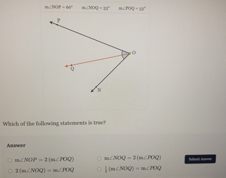 m∠ NOP=66° m∠ NOQ=33° m∠ POQ=33°
Which of the following statements is true?
Answer
m∠ NOP=2(m∠ POQ) m∠ NOQ=2(m∠ POQ) Submit Answer
2(m∠ NOQ)=m∠ POQ  1/2 (m∠ NOQ)=m∠ POQ