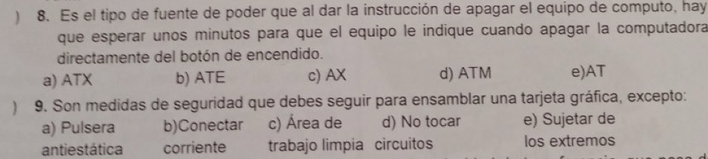 ) 8. Es el tipo de fuente de poder que al dar la instrucción de apagar el equipo de computo, hay
que esperar unos minutos para que el equipo le indique cuando apagar la computadora
directamente del botón de encendido.
a) ATX b) ATE c) AX d) ATM e)AT
9. Son medidas de seguridad que debes seguir para ensamblar una tarjeta gráfica, excepto:
a) Pulsera b)Conectar c) Área de d) No tocar e) Sujetar de
antiestática corriente trabajo limpia circuitos los extremos