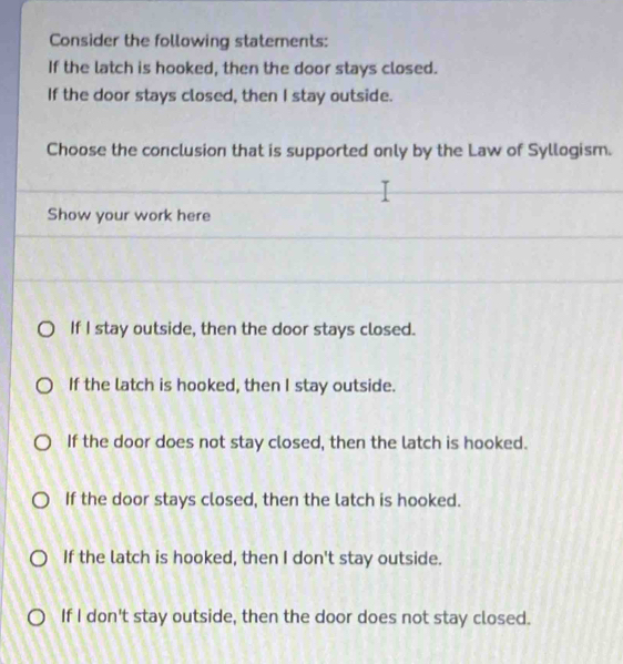 Consider the following statements:
If the latch is hooked, then the door stays closed.
If the door stays closed, then I stay outside.
Choose the conclusion that is supported only by the Law of Syllogism.
Show your work here
If I stay outside, then the door stays closed.
If the latch is hooked, then I stay outside.
If the door does not stay closed, then the latch is hooked.
If the door stays closed, then the latch is hooked.
If the latch is hooked, then I don't stay outside.
If I don't stay outside, then the door does not stay closed.