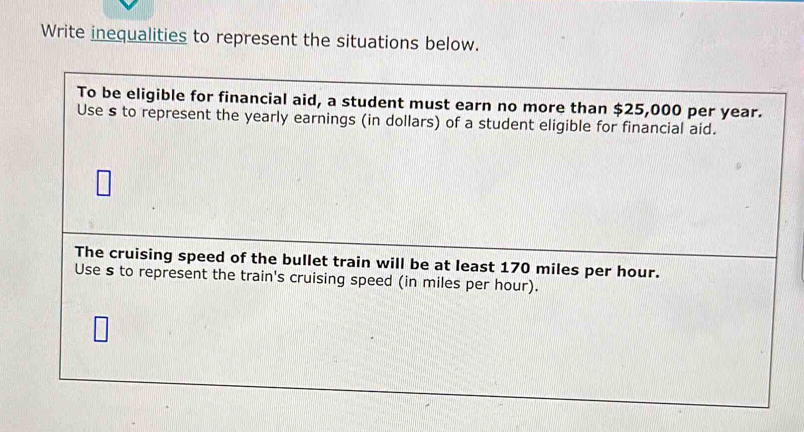 Write inequalities to represent the situations below. 
To be eligible for financial aid, a student must earn no more than $25,000 per year. 
Use s to represent the yearly earnings (in dollars) of a student eligible for financial aid. 
The cruising speed of the bullet train will be at least 170 miles per hour. 
Use s to represent the train's cruising speed (in miles per hour).