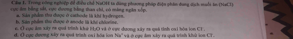 Trong công nghiệp để điều chế NaOH ta dùng phương pháp điện phân dung dịch muối ăn (NaCl)
cực âm bằng sắt, cực dương bằng than chì, có màng ngăn xốp.
a. Sản phẩm thu được ở cathode là khí hydrogen.
b. Sản phẩm thu được ở anode là khí chlorine.
c. Ở cực âm xảy ra quá trình khử H_2O và ở cực dương xảy ra quá tình oxi hóa ion Cl.
d. Ở cực dương xảy ra quá trình oxi hóa ion Na* và ở cực âm xảy ra quá trình khử ion Cl.