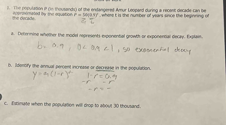 The population P (in thousands) of the endangered Amur Leopard during a recent decade can be 
approximated by the equation P=50(0.9)^t , where t is the number of years since the beginning of 
the decade. 
a. Determine whether the model represents exponential growth or exponential decay. Explain. 
b. Identify the annual percent increase or decrease in the population. 
c. Estimate when the population will drop to about 30 thousand.