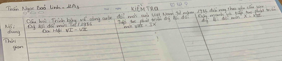 Tran Ngoc Baǒ lin 12A_3
KiēM TRa 
Cau hoi: Trinh bāg vè `cóng auòo do? mài cuá Vièi Nam fi nám 1986 dén way theo yòu cáu yau 
Noi Dg Roi dó? mài 112/1986 Tieo tuo phai trièn dà Ròi do Day manh vè tiep tuo phat trien 
mOn vst - Ix dà Bòi doi mon 
dung Dai HGi 
Thài 
gian