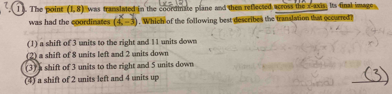 1 1. The point (1,8) was translated in the coordinate plane and then reflected across the x-axis. Its final image
was had the coordinates (4,-3). Which of the following best describes the translation that occurred?
(1) a shift of 3 units to the right and 11 units down
(2) a shift of 8 units left and 2 units down
(3) a shift of 3 units to the right and 5 units down
(4) a shift of 2 units left and 4 units up
_