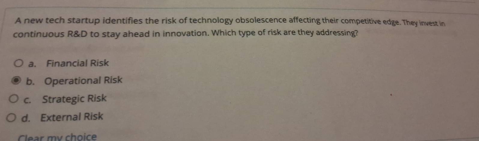 A new tech startup identifies the risk of technology obsolescence affecting their competitive edge. They invest in
continuous R&D to stay ahead in innovation. Which type of risk are they addressing?
a. Financial Risk
b. Operational Risk
c. Strategic Risk
d. External Risk
Clear my choice