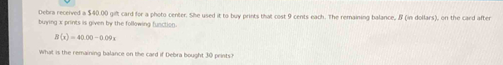 Debra received a $40.00 gift card for a photo center. She used it to buy prints that cost 9 cents each. The remaining balance, B (in dollars), on the card after 
buying x prints is given by the following function.
B(x)=40.00-0.09x
What is the remaining balance on the card if Debra bought 30 prints?