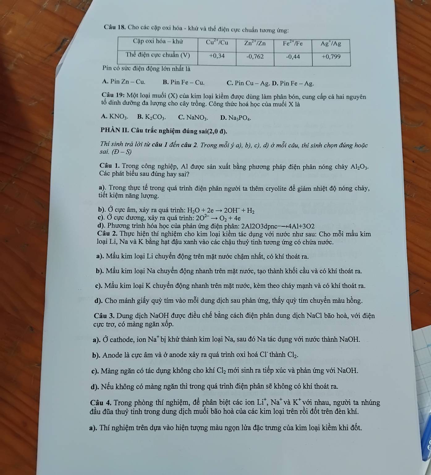 Cho các cặp oxi hóa - khử và thế điện cực chuẩn tương ứng:
A. Pin Zn-Cu. B. Pin Fe-Cu. C. P_1 n Cu-Ag.. D. Pin Fe-Ag.
Câu 19 : Một loại muối (X) của kim loại kiểm được dùng làm phân bón, cung cấp cả hai nguyên
tổ dinh dưỡng đa lượng cho cây trồng. Công thức hoá học của muối X là
A. KNO_3. B. K_2CO_3. C. NaNO_3. D. Na_3PO_4.
PHÀN II. Câu trắc nghiệm đúng sai i(2,0d).
Thí sinh trả lời từ câu 1 đến câu 2. Trong mỗi ya),b),c),d d) ở mỗi câu, thí sinh chọn đúng hoặc
sai. (D-S)
Câu 1. Trong công nghiệp, Al được sản xuất bằng phương pháp điện phân nóng chảy Al_2O_3.
Các phát biểu sau đúng hay sai?
a). Trong thực tế trong quá trình điện phân người ta thêm cryolite để giảm nhiệt độ nóng chảy,
tiết kiệm năng lượng.
b). Ở cực âm, xảy ra quá trình: H_2O+2eto 2OH^-+H_2
c). Ở cực dương, xảy ra quá trình: 2O^(2-)to O_2+4e
d). Phương trình hóa học của phản ứng điện phân: 2Al2O3dpnc-→ Al+3O2
Câu 2. Thực hiện thí nghiệm cho kim loại kiềm tác dụng với nước như sau: Cho mỗi mẫu kim
loại Li, Na và K bằng hạt đậu xanh vào các chậu thuỷ tinh tương ứng có chứa nước.
a). Mẫu kim loại Li chuyển động trên mặt nước chậm nhất, có khí thoát ra.
b). Mẫu kim loại Na chuyển động nhanh trên mặt nước, tạo thành khối cầu và có khí thoát ra.
c). Mẫu kim loại K chuyền động nhanh trên mặt nước, kèm theo cháy mạnh và có khí thoát ra.
d). Cho mảnh giấy quỳ tím vào mỗi dung dịch sau phản ứng, thấy quỳ tím chuyền màu hồng.
Câu 3. Dung dịch NaOH được điều chế bằng cách điện phân dung dịch NaCl bão hoà, với điện
cực trơ, có màng ngăn xốp.
a). Ở cathode, ion Na^+ T bị khử thành kim loại Na, sau đó Na tác dụng với nước thành NaOH.
b). Anode là cực âm và ở anode xảy ra quá trình oxi hoá Cl thành Cl_2.
c). Màng ngăn có tác dụng không cho khí Cl_2 mới sinh ra tiếp xúc và phản ứng với NaOH.
d). Nếu không có màng ngăn thì trong quá trình điện phân sẽ không có khí thoát ra.
Câu 4. Trong phòng thí nghiệm, để phân biệt các ion Li^+,Na^+ và K^+ với nhau, người ta nhúng
đầu đũa thuỷ tinh trong dung dịch muối bão hoà của các kim loại trên rồi đốt trên đèn khí.
a). Thí nghiệm trên dựa vào hiện tượng màu ngọn lửa đặc trưng của kim loại kiềm khi đốt.