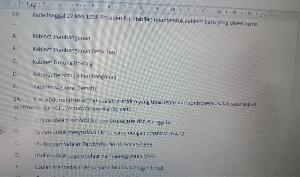 1 2 . . 3 1 4 . , 5; ， 6 · ι · 7 · ι · 8 · ι · 9 ， ι ， 10 ， ；， 11 · ι · 12 ， ι ， 13 · ；· 14· ！ 。 15 · ；

23. Pada tanggal 22 Mei 1998 Presiden B.J. Habibie membentuk kabinet baru yang diberi nama
…
A. Kabinet Pembangunan
B. Kabinet Pembangunan Reformasi
C. Kabinet Gotong Royong
D. Kabinet Reformasi Pembangunan
Kabinet Nasional Bersatu
24. K.H. Abdurrahman Wahid adalah presiden yang tidak lepas dari kontroversi. Salah satu wujud
kontroversi dari K.H. Abdurrahman Wahid, yaitu ...
A. Terlibat dalam skandal korupsi Bruneigate dan Buloggate
B. Usulan untuk mengadakan kerja sama dengan organisasi NATO
C. Usulan pembatalan Tap MPRS No. IX/MPRS/1966
D. Usulan untuk segera keluar dari keanggotaan OPEC
E. a Usulan mengadakan kerja sama bilateral dengan Israel