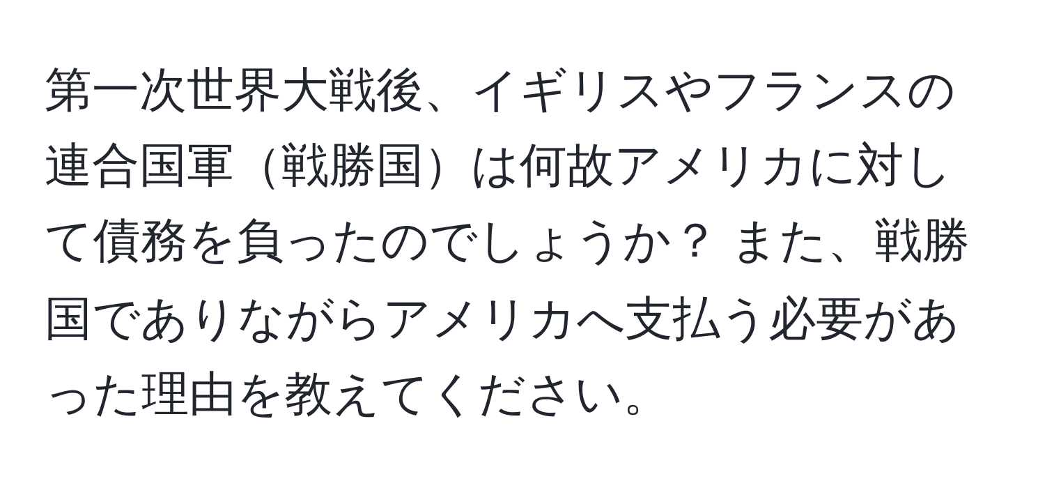 第一次世界大戦後、イギリスやフランスの連合国軍戦勝国は何故アメリカに対して債務を負ったのでしょうか？ また、戦勝国でありながらアメリカへ支払う必要があった理由を教えてください。