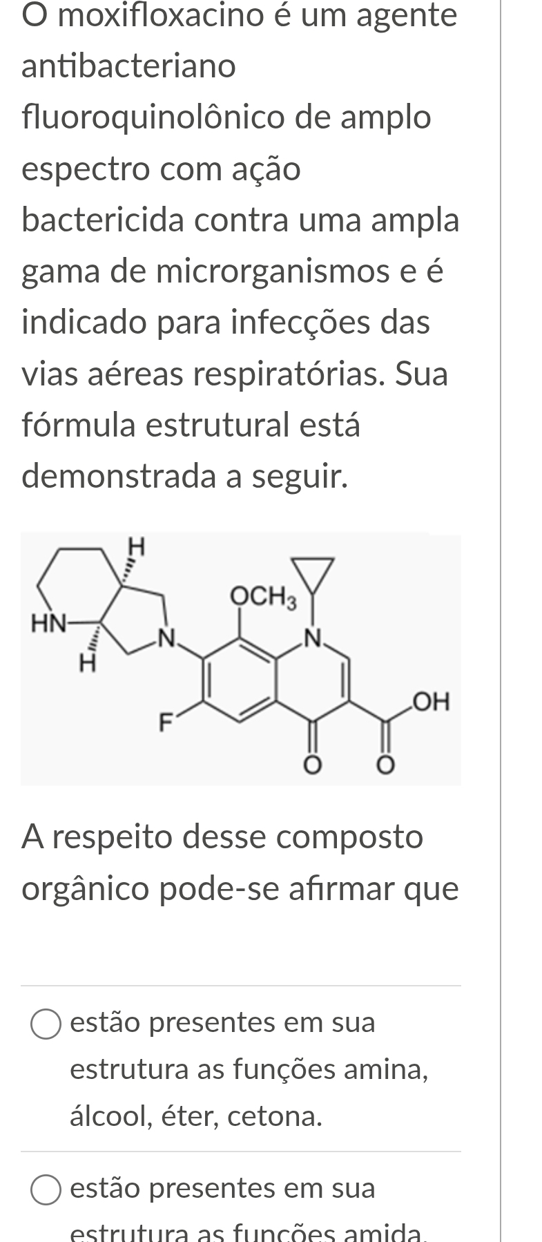 moxifloxacino é um agente
antibacteriano
fluoroquinolônico de amplo
espectro com ação
bactericida contra uma ampla
gama de microrganismos e é
indicado para infecções das
vias aéreas respiratórias. Sua
fórmula estrutural está
demonstrada a seguir.
A respeito desse composto
orgânico pode-se afırmar que
estão presentes em sua
estrutura as funções amina,
álcool, éter, cetona.
estão presentes em sua
estrutura as funções amida