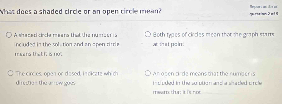 What does a shaded circle or an open circle mean? Report an Error
question 2 of 5
A shaded circle means that the number is Both types of circles mean that the graph starts
included in the solution and an open circle at that point
means that it is not
The circles, open or closed, indicate which An open circle means that the number is
direction the arrow goes included in the solution and a shaded circle
means that it is not