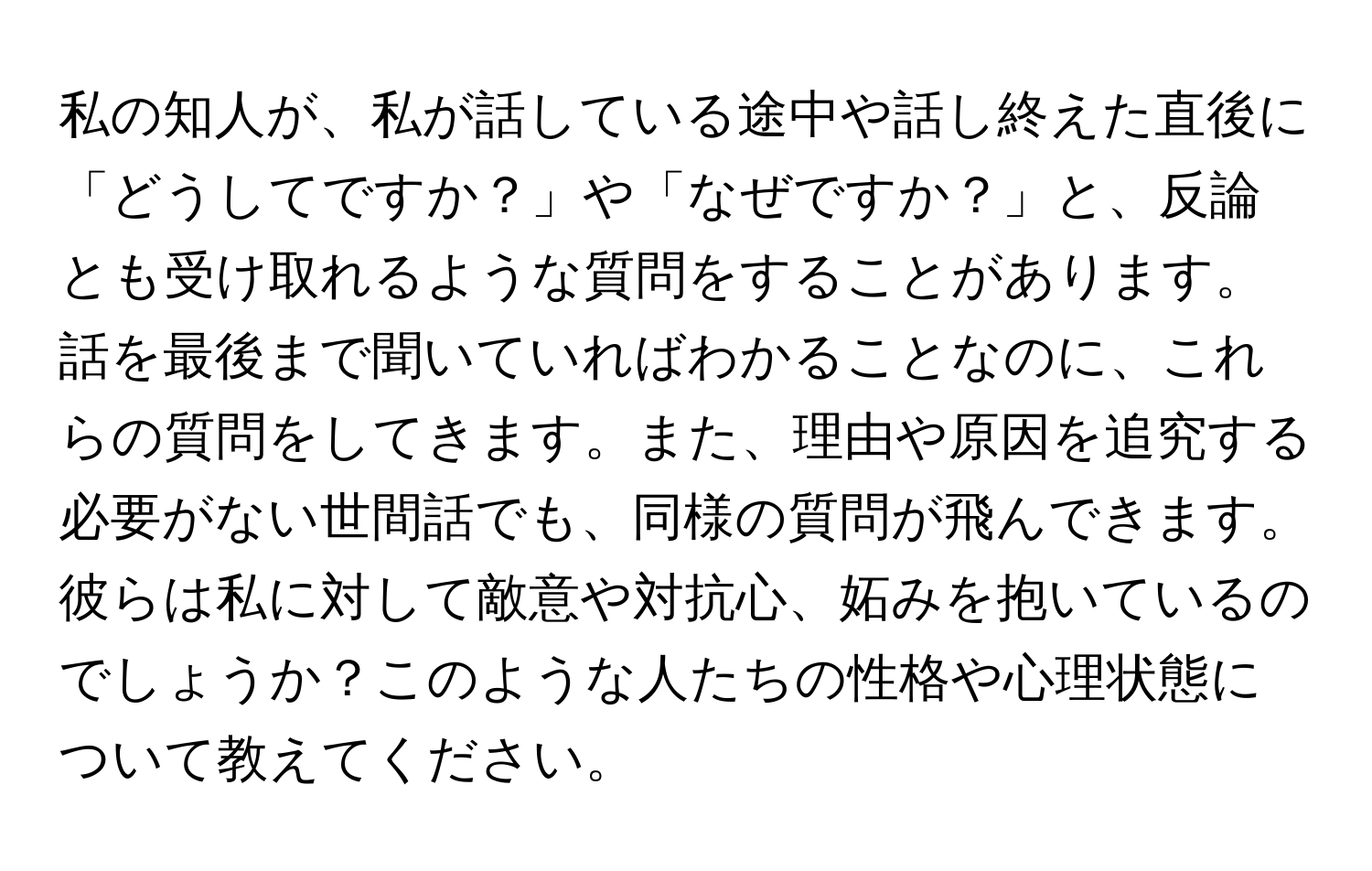 私の知人が、私が話している途中や話し終えた直後に「どうしてですか？」や「なぜですか？」と、反論とも受け取れるような質問をすることがあります。話を最後まで聞いていればわかることなのに、これらの質問をしてきます。また、理由や原因を追究する必要がない世間話でも、同様の質問が飛んできます。彼らは私に対して敵意や対抗心、妬みを抱いているのでしょうか？このような人たちの性格や心理状態について教えてください。