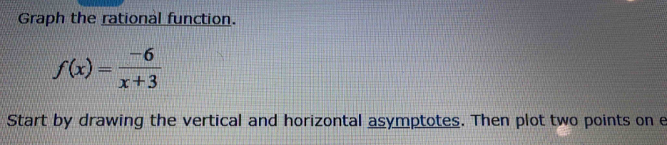Graph the rational function.
f(x)= (-6)/x+3 
Start by drawing the vertical and horizontal asymptotes. Then plot two points on e