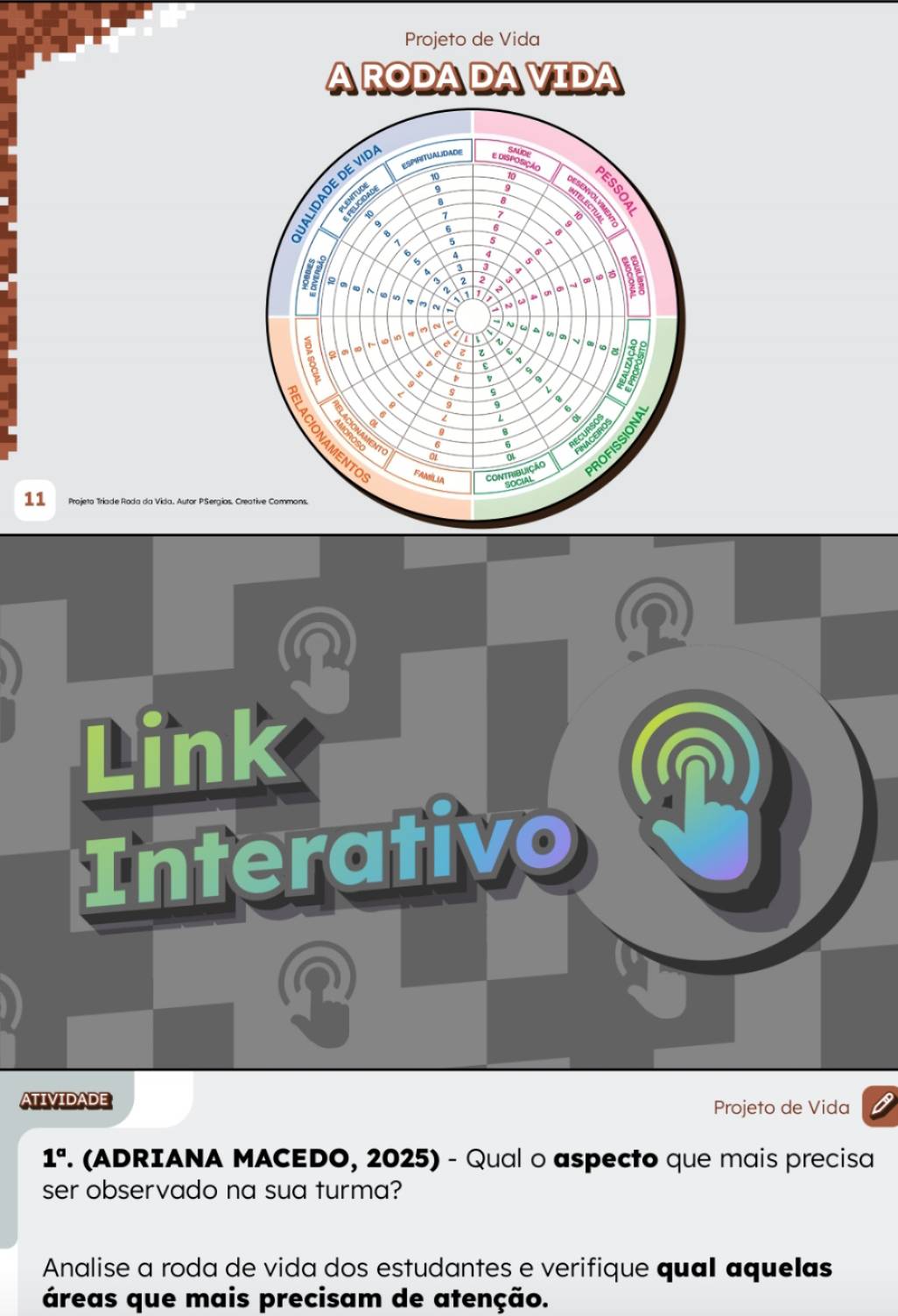 Projeto de Vida 
11 Projeto Triade Roda da Vida. Autor PSergios. 

Link 
Interativo n 
？ 
ATIVIDADE 
Projeto de Vida
1^a. (ADRIANA MACEDO, 2025) - Qual o aspecto que mais precisa 
ser observado na sua turma? 
Analise a roda de vida dos estudantes e verifique qual aquelas 
áreas que mais precisam de atenção.