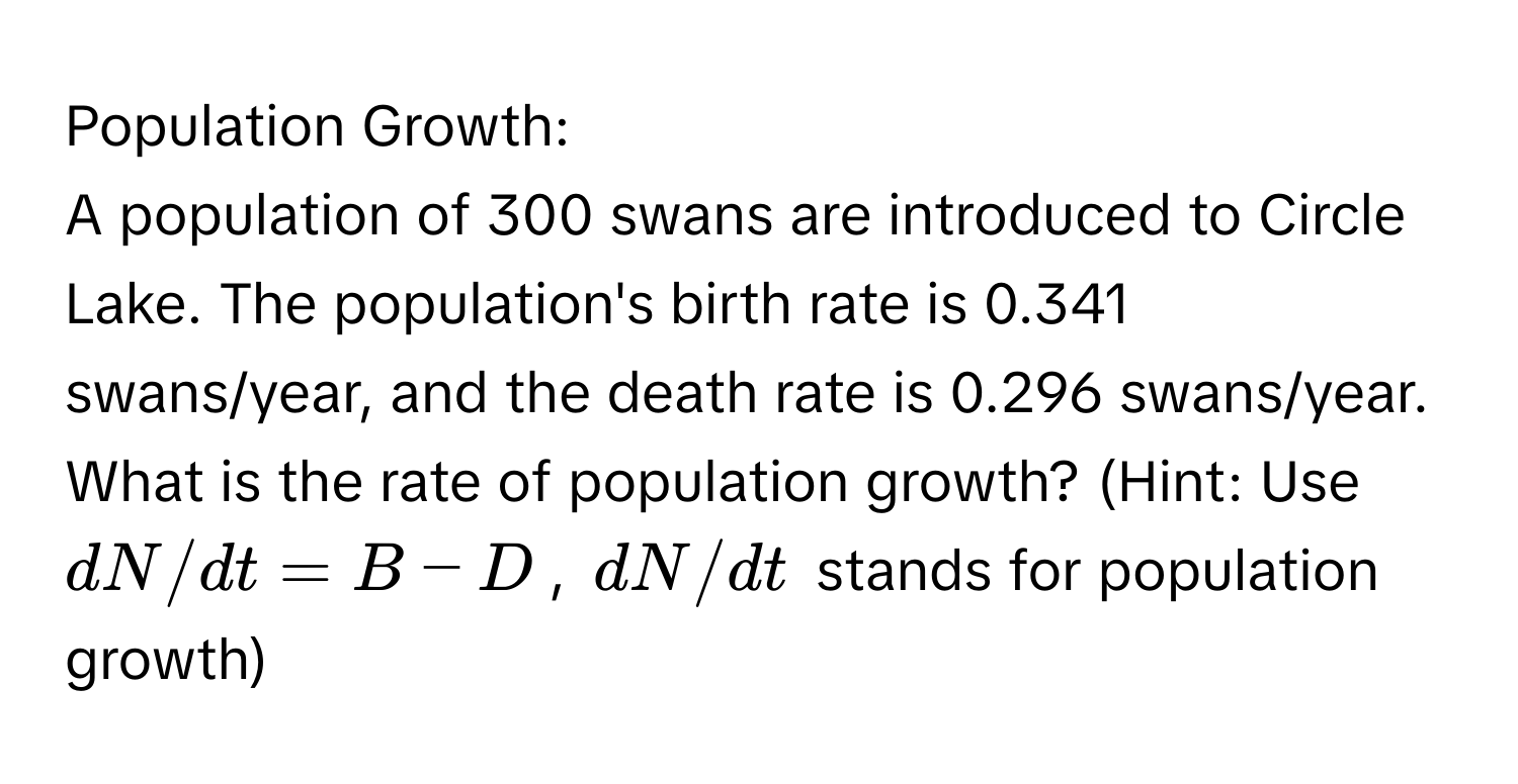 Population Growth:

A population of 300 swans are introduced to Circle Lake. The population's birth rate is 0.341 swans/year, and the death rate is 0.296 swans/year. What is the rate of population growth? (Hint: Use $dN/dt = B - D$, $dN/dt$ stands for population growth)