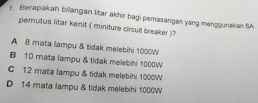 Berapakah bilangan litar akhir bagi pemasangan yang menggunakan 6A
pemutus litar kenit ( miniture circuit breaker )?
A 8 mata lampu & tidak melebihi 1000W
B 10 mata lampu & tidak melebihi 1000W
C 12 mata lampu & tidak melebihi 1000W
D 14 mata lampu & tidak melebihi 1000W